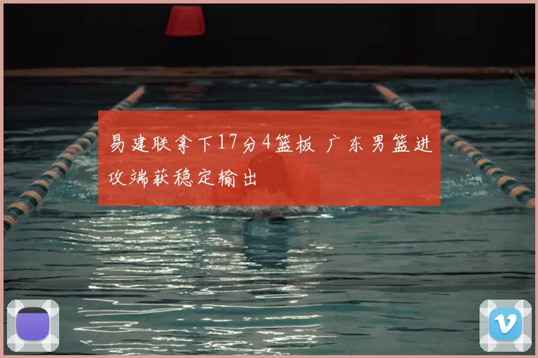 易建联拿下17分4篮板 广东男篮进攻端获稳定输出