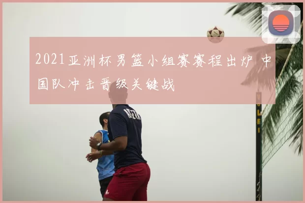 2021亚洲杯男篮小组赛赛程出炉 中国队冲击晋级关键战