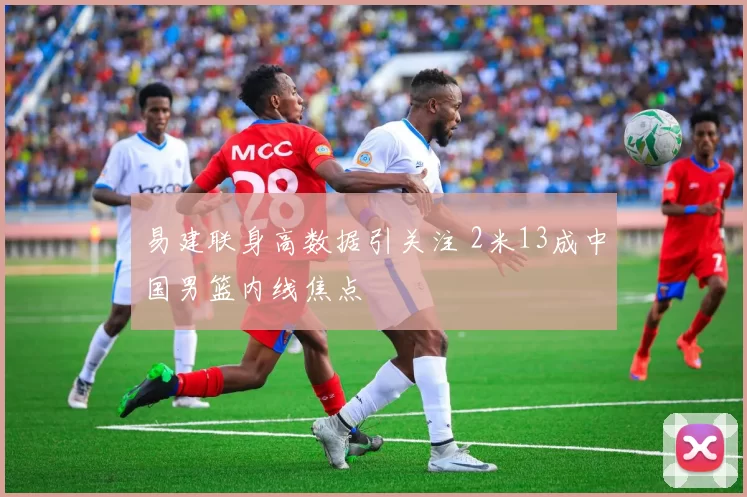 易建联身高数据引关注 2米13成中国男篮内线焦点