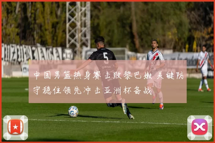 中国男篮热身赛击败黎巴嫩 关键防守稳住领先冲击亚洲杯备战
