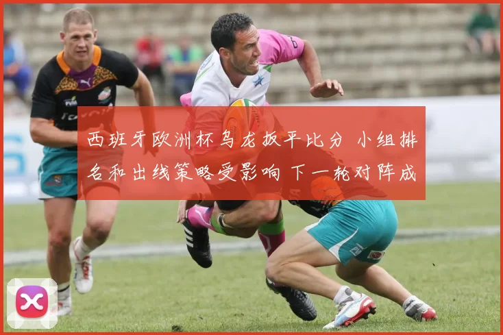 西班牙欧洲杯乌龙扳平比分 小组排名和出线策略受影响 下一轮对阵成看点