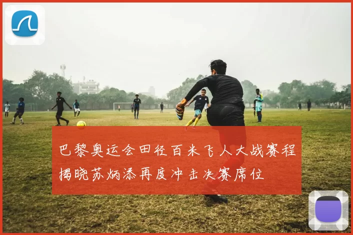 巴黎奥运会田径百米飞人大战赛程揭晓苏炳添再度冲击决赛席位