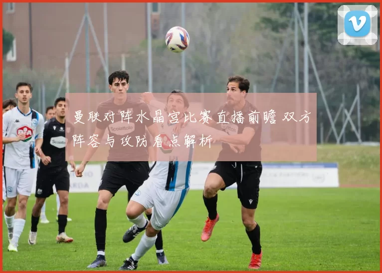 曼联对阵水晶宫比赛直播前瞻 双方阵容与攻防看点解析