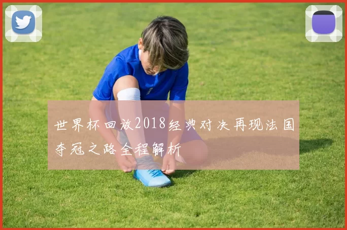 世界杯回放2018经典对决再现法国夺冠之路全程解析