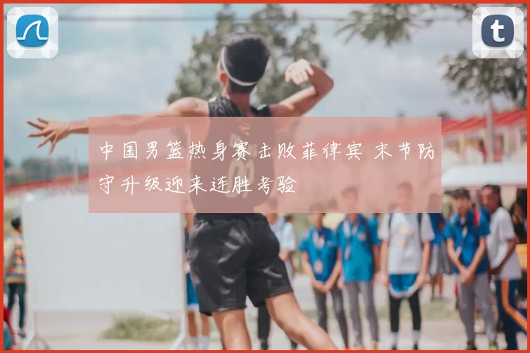 中国男篮热身赛击败菲律宾 末节防守升级迎来连胜考验