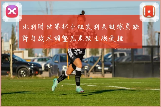 比利时世界杯小组失利关键球员缺阵与战术调整无果致出线受挫