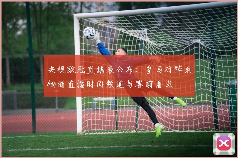 央视欧冠直播表公布：皇马对阵利物浦直播时间频道与赛前看点