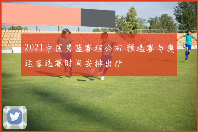 2021中国男篮赛程公布 预选赛与奥运落选赛时间安排出炉