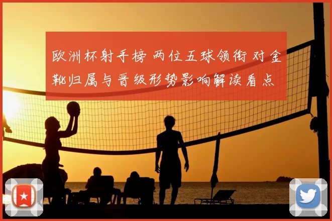 欧洲杯射手榜 两位五球领衔 对金靴归属与晋级形势影响解读看点