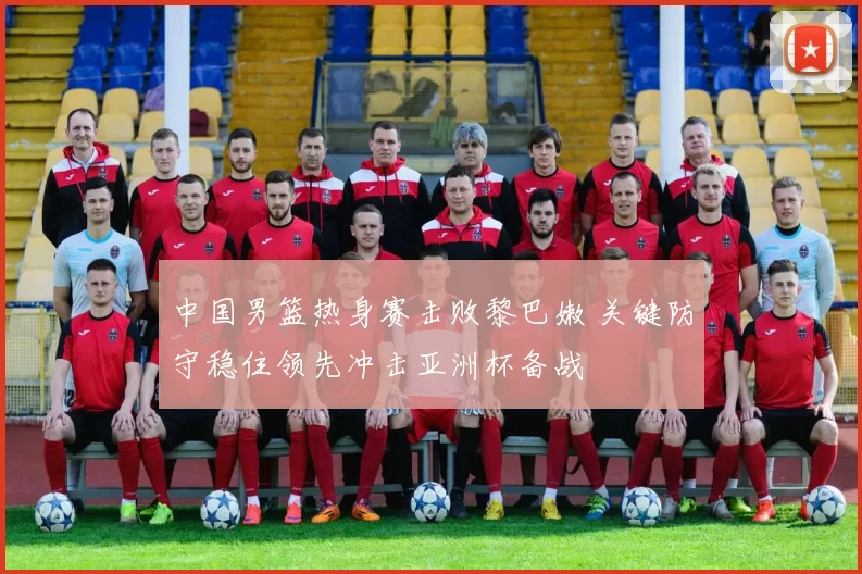 中国男篮热身赛击败黎巴嫩 关键防守稳住领先冲击亚洲杯备战