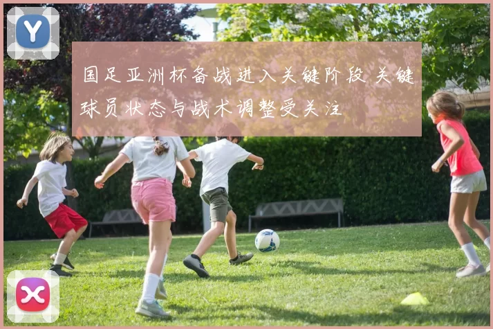 国足亚洲杯备战进入关键阶段 关键球员状态与战术调整受关注