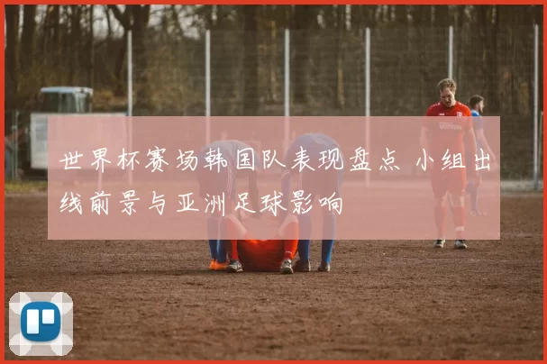 世界杯赛场韩国队表现盘点 小组出线前景与亚洲足球影响