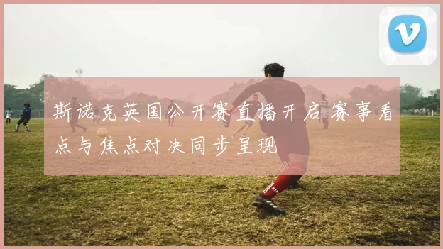 斯诺克英国公开赛直播开启 赛事看点与焦点对决同步呈现