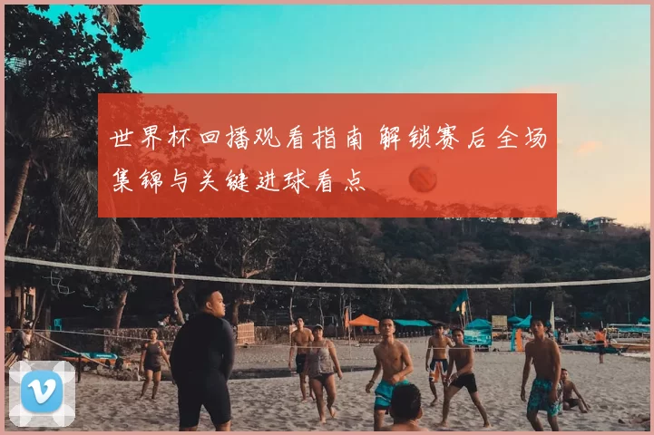 世界杯回播观看指南 解锁赛后全场集锦与关键进球看点
