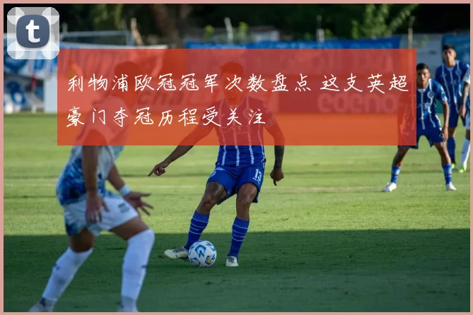 利物浦欧冠冠军次数盘点 这支英超豪门夺冠历程受关注