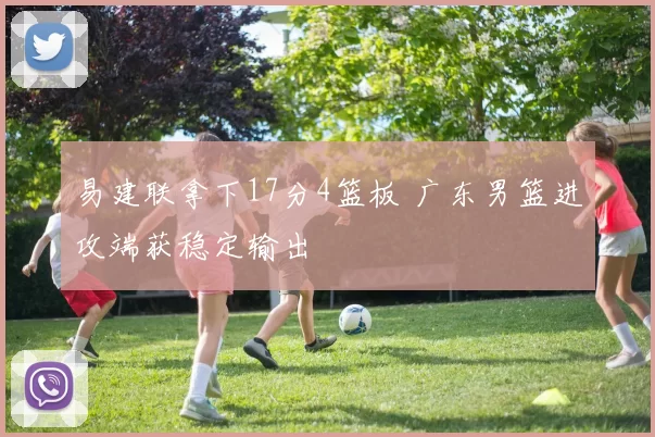 易建联拿下17分4篮板 广东男篮进攻端获稳定输出