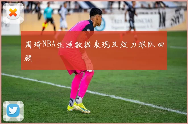 周琦NBA生涯数据表现及效力球队回顾