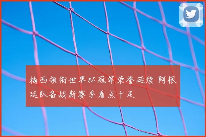 梅西领衔世界杯冠军荣誉延续 阿根廷队备战新赛季看点十足