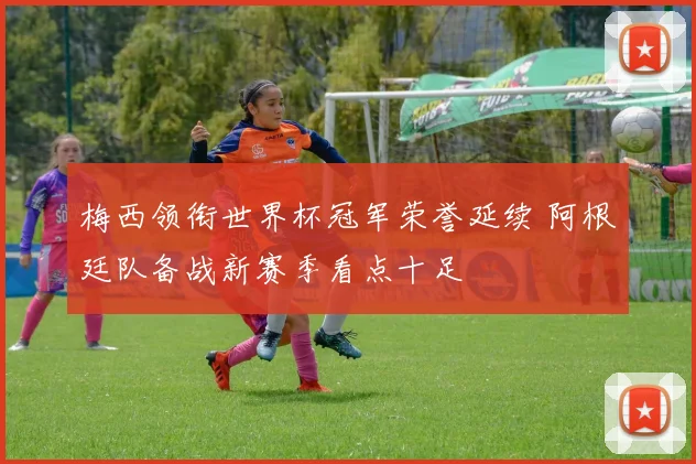梅西领衔世界杯冠军荣誉延续 阿根廷队备战新赛季看点十足