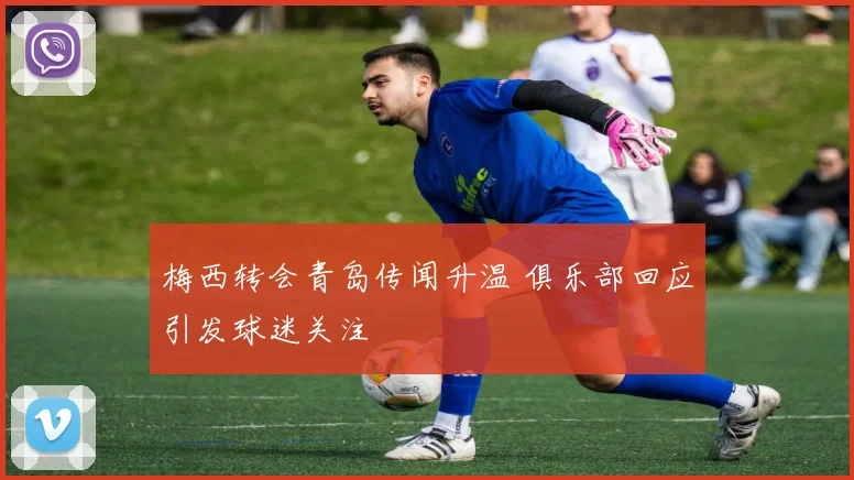 梅西转会青岛传闻升温 俱乐部回应引发球迷关注