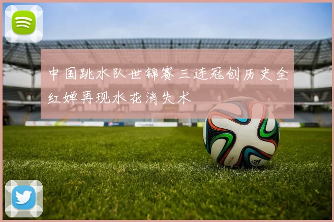 中国跳水队世锦赛三连冠创历史全红婵再现水花消失术