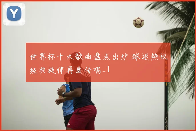 世界杯十大歌曲盘点出炉 球迷热议经典旋律再度传唱_1