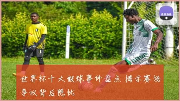 世界杯十大假球事件盘点 揭示赛场争议背后隐忧
