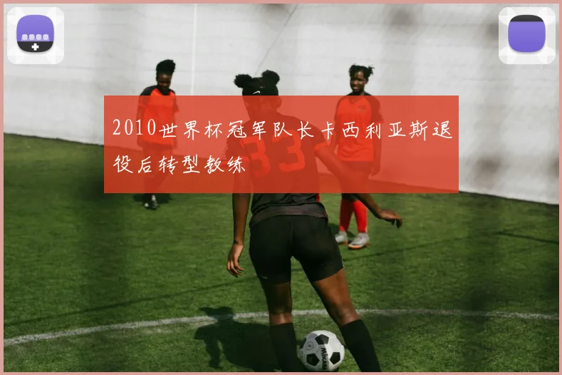 2010世界杯冠军队长卡西利亚斯退役后转型教练